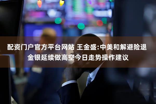 配资门户官方平台网站 王金盛:中美和解避险退 金银延续做高空今日走势操作建议