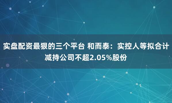 实盘配资最狠的三个平台 和而泰：实控人等拟合计减持公司不超2.05%股份