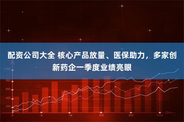 配资公司大全 核心产品放量、医保助力，多家创新药企一季度业绩亮眼