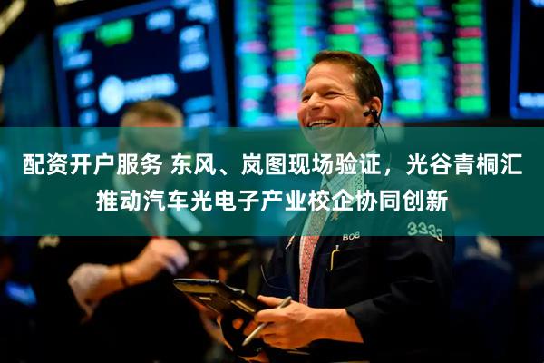配资开户服务 东风、岚图现场验证，光谷青桐汇推动汽车光电子产业校企协同创新