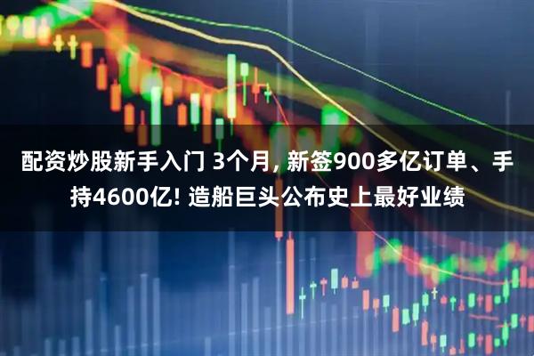 配资炒股新手入门 3个月, 新签900多亿订单、手持4600亿! 造船巨头公布史上最好业绩