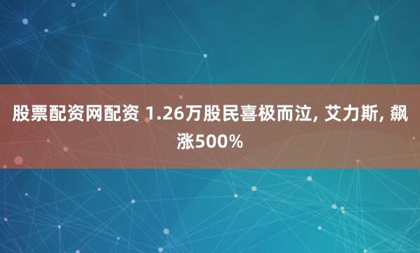 股票配资网配资 1.26万股民喜极而泣, 艾力斯, 飙涨500%