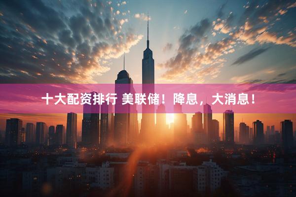 十大配资排行 美联储！降息，大消息！