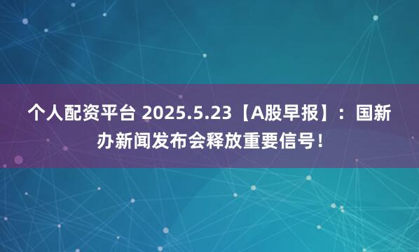个人配资平台 2025.5.23【A股早报】：国新办新闻发布会释放重要信号！