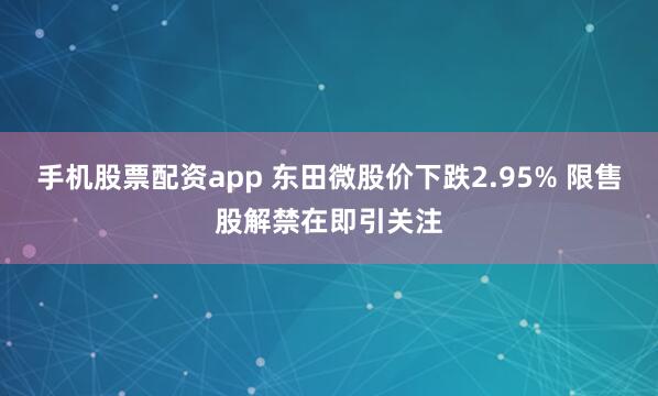 手机股票配资app 东田微股价下跌2.95% 限售股解禁在即引关注
