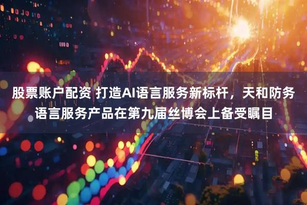 股票账户配资 打造AI语言服务新标杆，天和防务语言服务产品在第九届丝博会上备受瞩目