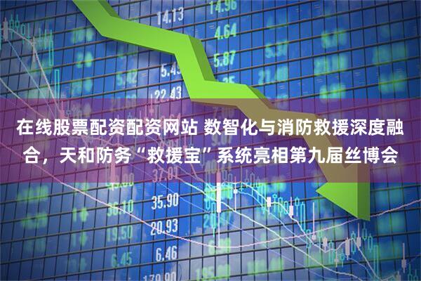 在线股票配资配资网站 数智化与消防救援深度融合，天和防务“救援宝”系统亮相第九届丝博会