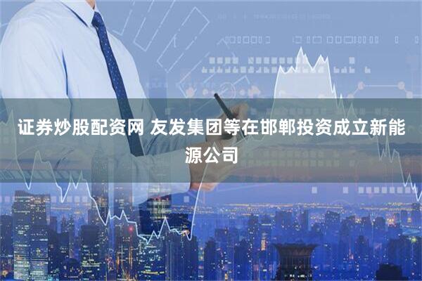 证券炒股配资网 友发集团等在邯郸投资成立新能源公司