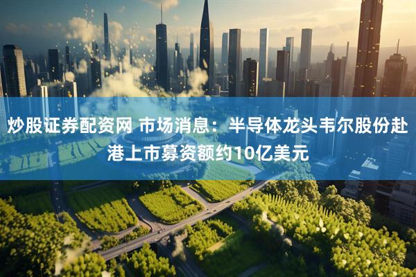 炒股证券配资网 市场消息：半导体龙头韦尔股份赴港上市募资额约10亿美元