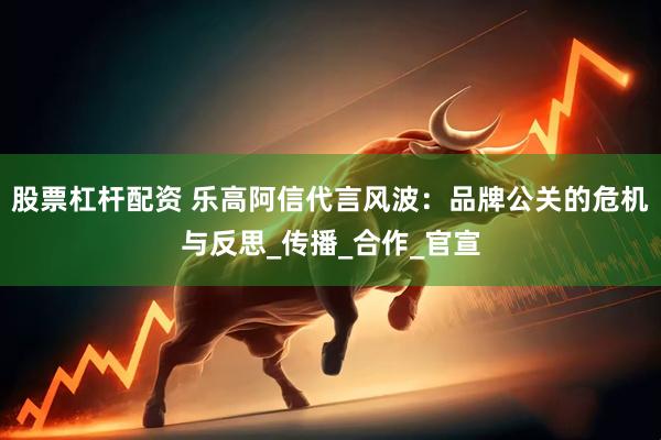 股票杠杆配资 乐高阿信代言风波：品牌公关的危机与反思_传播_合作_官宣
