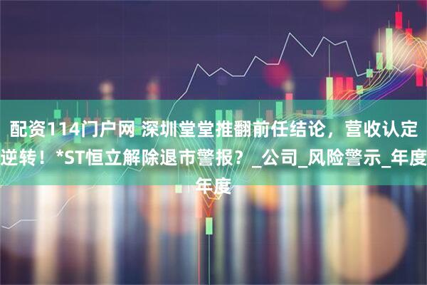 配资114门户网 深圳堂堂推翻前任结论，营收认定逆转！*ST恒立解除退市警报？_公司_风险警示_年度