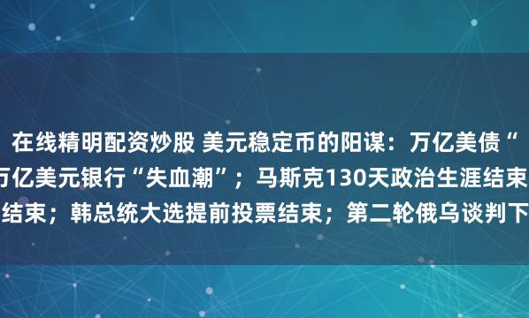 在线精明配资炒股 美元稳定币的阳谋：万亿美债“接盘侠”，恐引爆6.6万亿美元银行“失血潮”；马斯克130天政治生涯结束；韩总统大选提前投票结束；第二轮俄乌谈判下周开启 | 一周国际财经