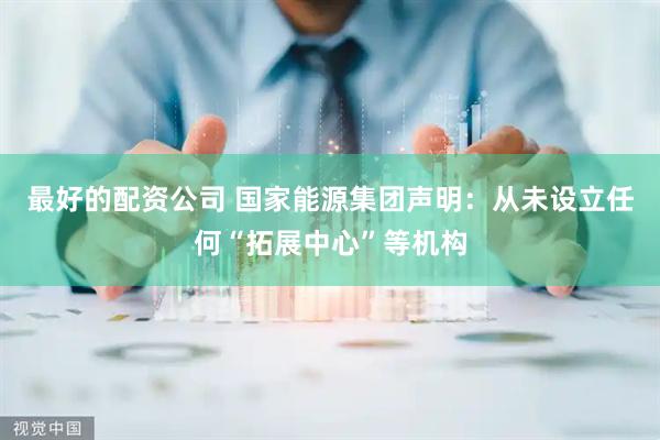 最好的配资公司 国家能源集团声明：从未设立任何“拓展中心”等机构