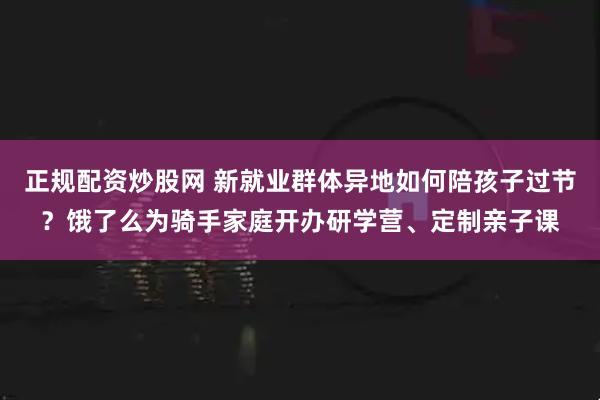 正规配资炒股网 新就业群体异地如何陪孩子过节？饿了么为骑手家庭开办研学营、定制亲子课