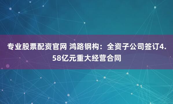 专业股票配资官网 鸿路钢构：全资子公司签订4.58亿元重大经营合同