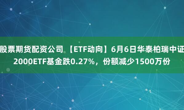 股票期货配资公司 【ETF动向】6月6日华泰柏瑞中证2000ETF基金跌0.27%，份额减少1500万份