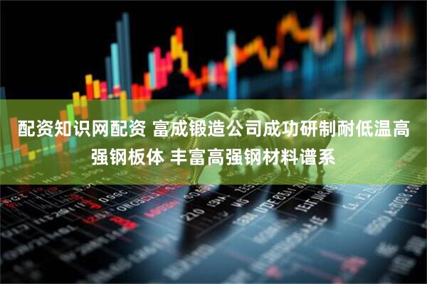 配资知识网配资 富成锻造公司成功研制耐低温高强钢板体 丰富高强钢材料谱系