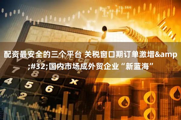配资最安全的三个平台 关税窗口期订单激增&#32;国内市场成外贸企业“新蓝海”