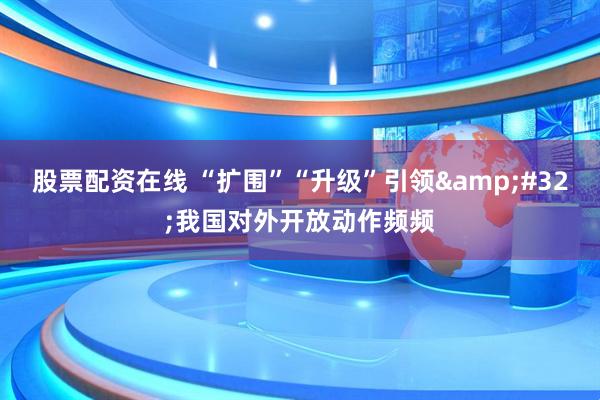 股票配资在线 “扩围”“升级”引领&#32;我国对外开放动作频频