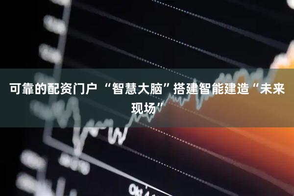 可靠的配资门户 “智慧大脑”搭建智能建造“未来现场”