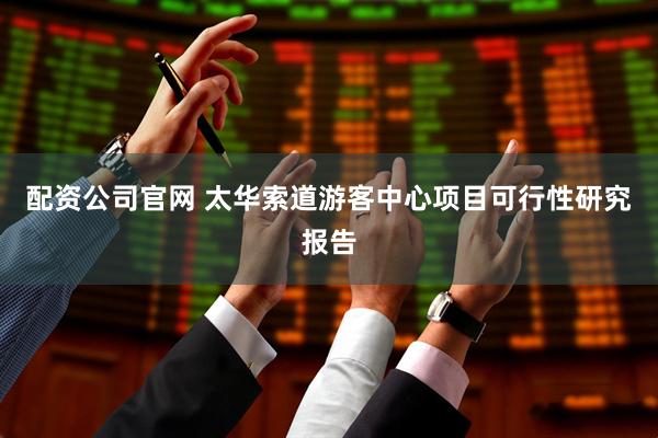 配资公司官网 太华索道游客中心项目可行性研究报告