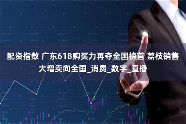 配资指数 广东618购买力再夺全国榜首 荔枝销售大增卖向全国_消费_数字_直播