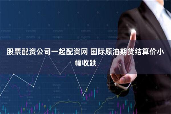 股票配资公司一起配资网 国际原油期货结算价小幅收跌