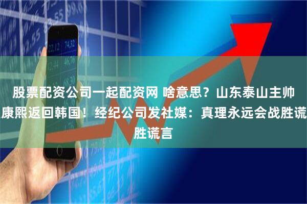 股票配资公司一起配资网 啥意思？山东泰山主帅崔康熙返回韩国！经纪公司发社媒：真理永远会战胜谎言