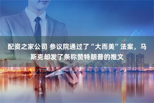配资之家公司 参议院通过了“大而美”法案，马斯克却发了条称赞特朗普的推文