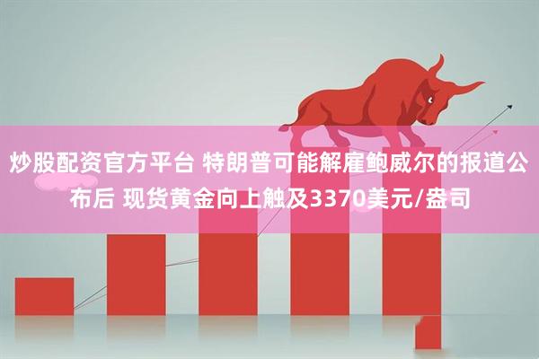 炒股配资官方平台 特朗普可能解雇鲍威尔的报道公布后 现货黄金向上触及3370美元/盎司