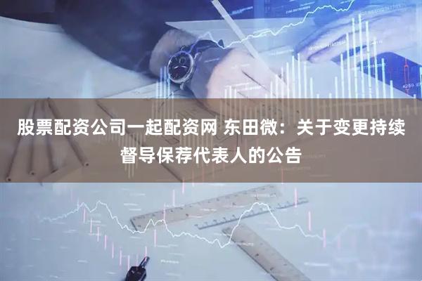 股票配资公司一起配资网 东田微：关于变更持续督导保荐代表人的公告