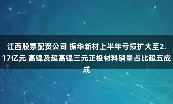 江西股票配资公司 振华新材上半年亏损扩大至2.17亿元 高镍及超高镍三元正极材料销量占比超五成