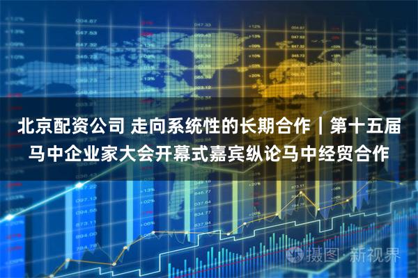 北京配资公司 走向系统性的长期合作｜第十五届马中企业家大会开幕式嘉宾纵论马中经贸合作