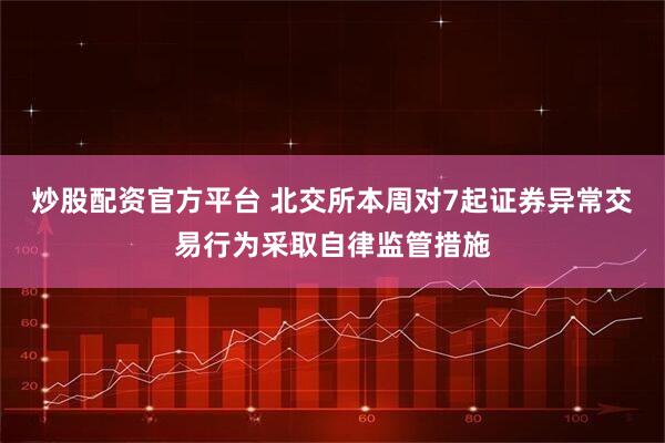 炒股配资官方平台 北交所本周对7起证券异常交易行为采取自律监管措施