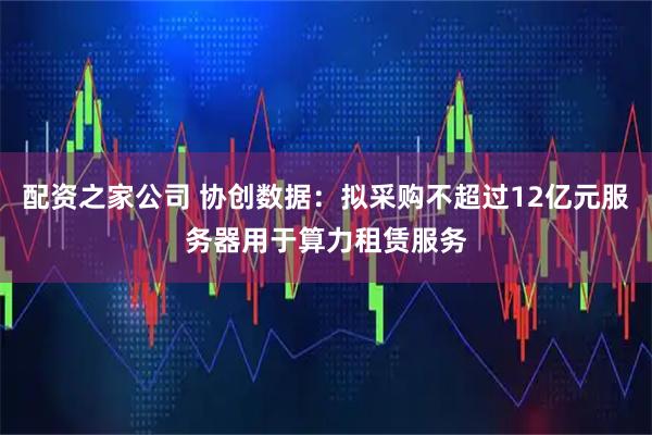 配资之家公司 协创数据：拟采购不超过12亿元服务器用于算力租赁服务