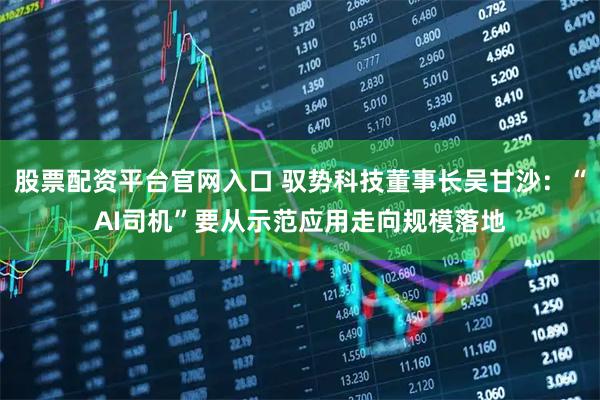 股票配资平台官网入口 驭势科技董事长吴甘沙：“AI司机”要从示范应用走向规模落地