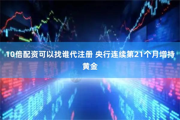 10倍配资可以找谁代注册 央行连续第21个月增持黄金