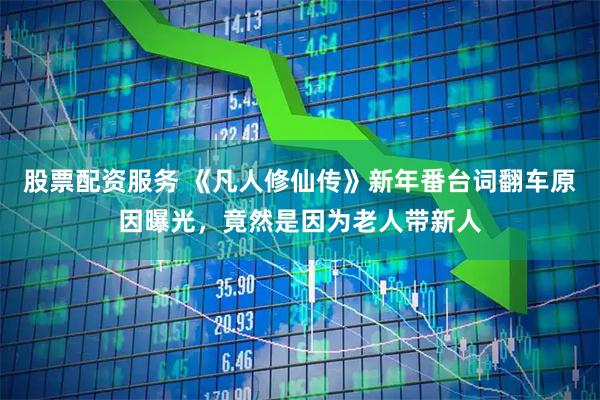 股票配资服务 《凡人修仙传》新年番台词翻车原因曝光，竟然是因为老人带新人